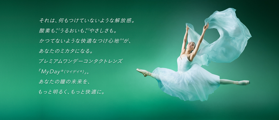 それは、何もつけていないような解放感。酸素も※2、うるおいも※3、やさしさも。かつてないような快適なつけ心地※4が、あなたのミカタになる。プレミアムワンデーコンタクトレンズ「MyDay®（マイデイ®）」。あなたの瞳の未来を、もっと明るく、もっと快適に。