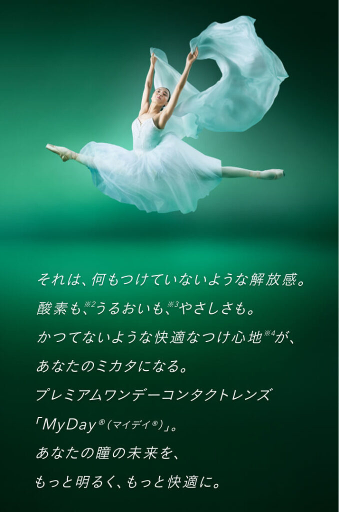 それは、何もつけていないような解放感。酸素も※2、うるおいも※3、やさしさも。かつてないような快適なつけ心地※4が、あなたのミカタになる。プレミアムワンデーコンタクトレンズ「MyDay®（マイデイ®）」。あなたの瞳の未来を、もっと明るく、もっと快適に。